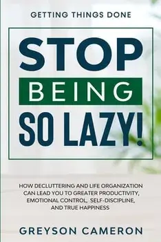 Getting Things Done: STOP BEING SO LAZY! - How Decluttering and Life Organization Can Lead You To Greater Productivity, Emotional Control,/Greyson Cameron