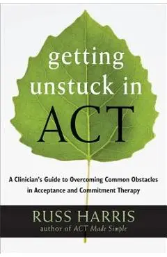 Getting Unstuck in Act: A Clinician's Guide to Overcoming Common Obstacles in Acceptance and Commitment Therapy - Russ Harris