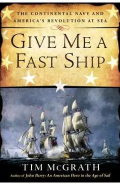 Give Me a Fast Ship: The Continental Navy and America's Revolution at Sea - Tim Mcgrath