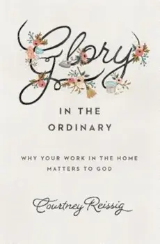 Glory in the Ordinary: Why Your Work in the Home Matters to God, Paperback/Courtney Reissig