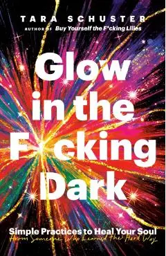 Glow in the F*cking Dark: Simple Practices to Heal Your Soul, from Someone Who Learned the Hard Way - Tara Schuster