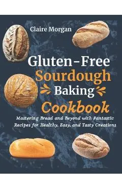 Gluten-Free Sourdough Baking cookbook: Mastering Bread and Beyond with Fantastic Recipes for Healthy, Easy, and Tasty Creations - Claire Morgan