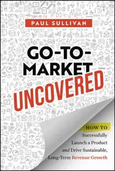 Go-To-Market Uncovered. How to Successfully Launch a Product and Drive Sustainable, Long-Term Revenue Growth, Hardback/Paul Sullivan