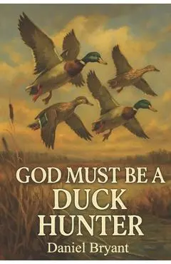 God Must Be a Duck Hunter: The Call of a Lifetime - Daniel Bryant