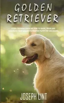 Golden Retriever: A Dog Training Guide on How to Raise, Train and Discipline Your Golden Retriever Puppy for Beginners, Paperback/Joseph Lint