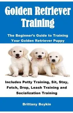 Golden Retriever Training: The Beginner's Guide to Training Your Golden Retriever Puppy: Includes Potty Training, Sit, Stay, Fetch, Drop, Leash T - Brittany Boykin