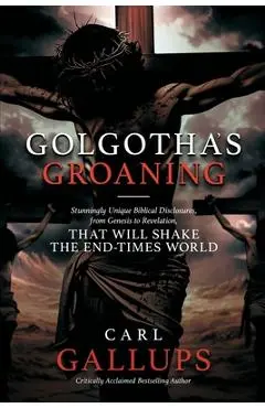Golgotha's Groaning: Stunningly Unique Biblical Disclosures from Genesis to Revelation that are Shaking the End Times World - Carl Gallups