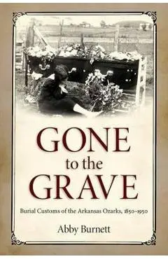 Gone to the Grave: Burial Customs of the Arkansas Ozarks, 1850-1950 - Abby Burnett