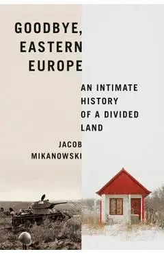 Goodbye, Eastern Europe: An Intimate History of a Divided Land - Jacob Mikanowski