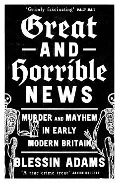 Great and Horrible News: Murder and Mayhem in Early Modern Britain - Blessin Adams