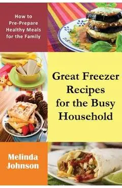 Great Freezer Recipes for the Busy Household: How to Pre-Prepare Healthy Meals for the Family - Melinda Johnson