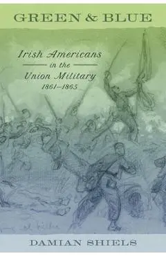 Green and Blue: Irish Americans in the Union Military, 1861-1865 - Damian Shiels