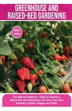 Greenhouse and Raised-Bed Gardening: The Ultimate Beginner's Guide to Starting a Raised Bed and Greenhouse and Grow Your Own Sustaining Organic Veggie - Robert Green