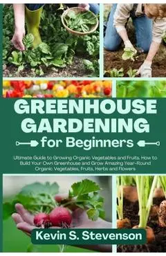 Greenhouse Gardening for Beginners: Ultimate Guide to Growing Organic Vegetables and Fruits. How to Build Your Own Greenhouse and Grow Amazing Year-Ro - Kevin S. Stevenson