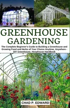 Greenhouse Gardening: The Complete Beginner's Guide to Building a Greenhouse and Growing Food and Herbs of Your Choice Anytime, Anywhere - D, Paperback/Chad P. Edward