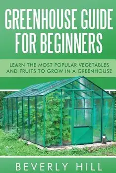 Greenhouse Guide For Beginners: Learn the Most Popular Vegetables and Fruits to Grow in a Greenhouse, Paperback/Beverly Hill