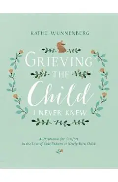 Grieving the Child I Never Knew: A Devotional for Comfort in the Loss of Your Unborn or Newly Born Child - Kathe Wunnenberg