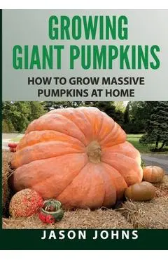 Growing Giant Pumpkins - How To Grow Massive Pumpkins At Home: Secrets For Championship Winning Giant Pumpkins - Jason Johns