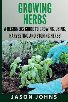 Growing Herbs A Beginners Guide to Growing, Using, Harvesting and Storing Herbs: The Complete Guide To Growing, Using and Cooking Herbs, Paperback/Jason Johns