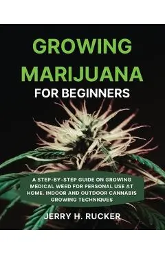 Growing Marijuana for Beginners: A Step-by-Step Guide on Growing Medical Weed for Personal Use at Home. Indoor and Outdoor Cannabis Growing Techniques - Jerry H. Rucker