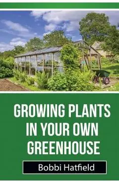 Growing Plants in Your Own Greenhouse: Fundamental Guide in Greenhouses: Easy Steps in Growing Plants in Your Own Greenhouse - Bobbi Hatfield