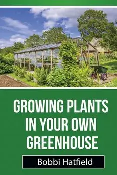 Growing Plants in Your Own Greenhouse: Fundamental Guide in Greenhouses: Easy Steps in Growing Plants in Your Own Greenhouse, Paperback/Bobbi Hatfield