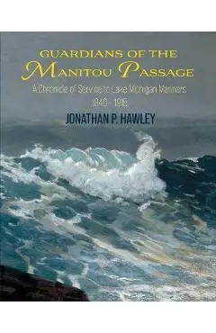 Guardians of the Manitou Passage: A Chronicle of Service to Lake Michigan Mariners, 1840-1915 - Jonathan P. Hawley