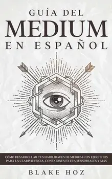 Guía del Medium en Español: Cómo Desarrollar tus Habilidades de Medium con Ejercicios para la Clarividencia, Conexiones Extra Sensoriales y más/Blake Hoz