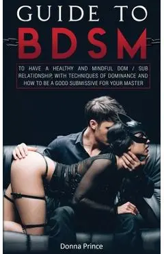 Guide to BDSM: to Have a Healthy and Mindful Dom / Sub Relationship, with Techniques of Dominance and How to be a Good Submissive for - Donna Prince