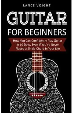 Guitar for Beginners: How You Can Confidently Play Guitar In 10 Days, Even If You've Never Played a Single Chord In Your Life - Lance Voight