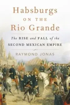 Habsburgs on the Rio Grande. The Rise and Fall of the Second Mexican Empire, Hardback/Raymond Jonas