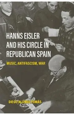 Hanns Eisler and His Circle in Republican Spain: Music, Antifascism, War - Diego Alonso Tomás