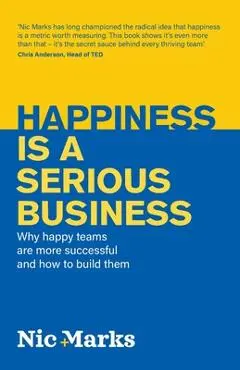Happiness Is a Serious Business: Why Happy Teams Are More Successful and How to Build Them - Nic Marks