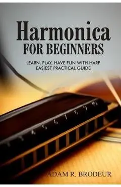 Harmonica For Beginners: Learn, Play, Have Fun with Harp. Easiest Practical Guide - Adam R. Brodeur