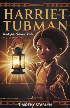 Harriet Tubman Book for Curious Kids: Exploring the Inspiring Life of a Courageous Freedom Fighter for the Liberty of Others - Timothy Starlyn