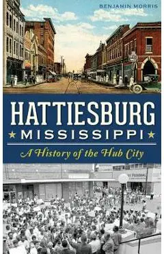 Hattiesburg, Mississippi: A History of the Hub City - Benjamin Morris