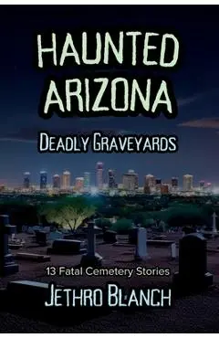 Haunted Arizona Deadly Graveyards: 13 Fatal Cemetery Stories - Jethro Blanch