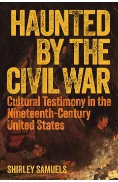 Haunted by the Civil War: Cultural Testimony in the Nineteenth-Century United States - Shirley Samuels