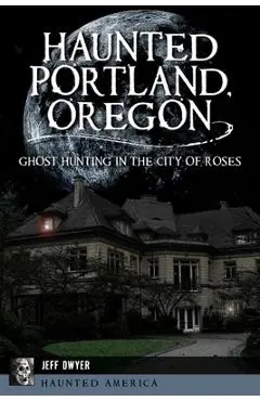 Haunted Portland, Oregon: Ghost Hunting in the City of Roses - Jeff Dwyer