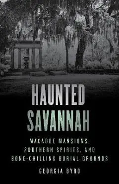 Haunted Savannah: Macabre Mansions, Southern Spirits, and Bone-Chilling Burial Grounds - Georgia Byrd
