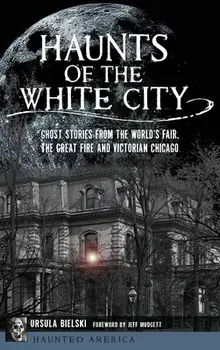 Haunts of the White City: Ghost Stories from the World's Fair, the Great Fire and Victorian Chicago, Hardcover/Ursula Bielski