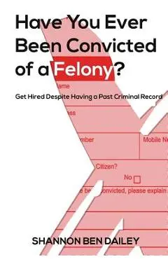 Have You Ever Been Convicted of a Felony: The How To for Ex-Offenders Completing an Employment Application, to Conducting an Interview, to Getting t - Shannon Ben Dailey