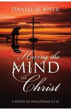 Having the Mind of Christ: A Study of Philippians 2:5-16 - Daniel H. Kiser