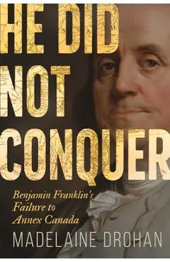He Did Not Conquer: Benjamin Franklin's Failure to Annex Canada - Madelaine Drohan