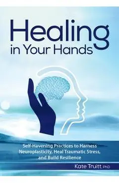 Healing in Your Hands: Self-Havening Practices to Harness Neuroplasticity, Heal Traumatic Stress, and Build Resilience - Kate Truitt