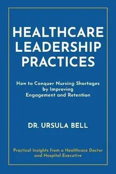 Healthcare Leadership Practices: How to Conquer Nursing Shortages by Improving Engagement and Retention, Paperback/Ursula Bell