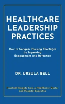 Healthcare Leadership Practices: How to Conquer Nursing Shortages by Improving Engagement and Retention, Hardcover/Ursula Bell