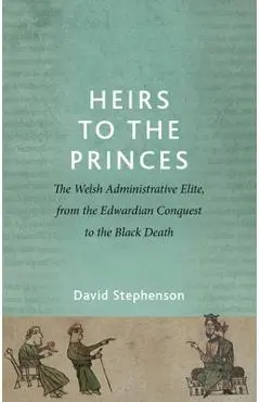 Heirs to the Princes: The Welsh Administrative Elite, from the Edwardian Conquest to the Black Death - David Stephenson