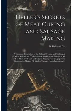 Heller's Secrets of Meat Curing and Sausage Making; a Complete Description of the Killing, Dressing and Chilling of All Meat Animals; the Various Cure - B Heller & Co