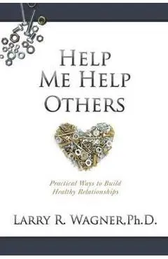 Help Me Help Others: Practical Ways to Build Healthy Relationships - Larry R. Wagner